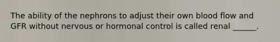 The ability of the nephrons to adjust their own blood flow and GFR without nervous or hormonal control is called renal ______.