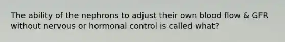 The ability of the nephrons to adjust their own blood flow & GFR without nervous or hormonal control is called what?