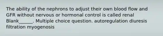 The ability of the nephrons to adjust their own blood flow and GFR without nervous or hormonal control is called renal Blank______. Multiple choice question. autoregulation diuresis filtration myogenosis