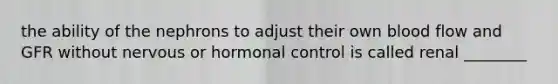 the ability of the nephrons to adjust their own blood flow and GFR without nervous or hormonal control is called renal ________