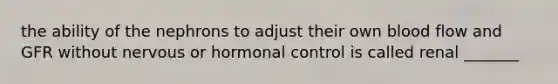 the ability of the nephrons to adjust their own blood flow and GFR without nervous or hormonal control is called renal _______