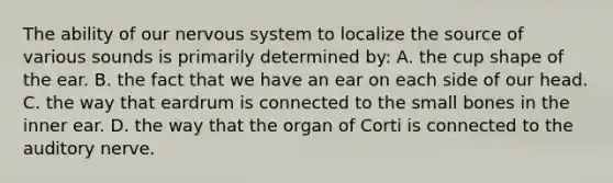 The ability of our nervous system to localize the source of various sounds is primarily determined by: A. the cup shape of the ear. B. the fact that we have an ear on each side of our head. C. the way that eardrum is connected to the small bones in the inner ear. D. the way that the organ of Corti is connected to the auditory nerve.