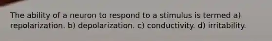 The ability of a neuron to respond to a stimulus is termed a) repolarization. b) depolarization. c) conductivity. d) irritability.