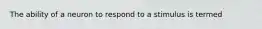 The ability of a neuron to respond to a stimulus is termed