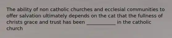 The ability of non catholic churches and ecclesial communities to offer salvation ultimately depends on the cat that the fullness of christs grace and trust has been ____________ in the catholic church