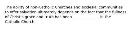 The ability of non-Catholic Churches and ecclesial communities to offer salvation ultimately depends on the fact that the fullness of Christ's grace and truth has been ______________ in the Catholic Church.