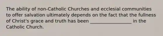 The ability of non-Catholic Churches and ecclesial communities to offer salvation ultimately depends on the fact that the fullness of Christ's grace and truth has been __________________ in the Catholic Church.