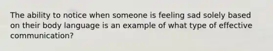 The ability to notice when someone is feeling sad solely based on their body language is an example of what type of effective communication?