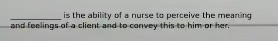 _____________ is the ability of a nurse to perceive the meaning and feelings of a client and to convey this to him or her.