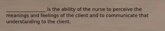 _________________ is the ability of the nurse to perceive the meanings and feelings of the client and to communicate that understanding to the client.