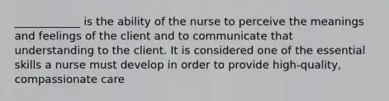 ____________ is the ability of the nurse to perceive the meanings and feelings of the client and to communicate that understanding to the client. It is considered one of the essential skills a nurse must develop in order to provide high-quality, compassionate care