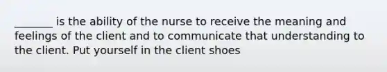 _______ is the ability of the nurse to receive the meaning and feelings of the client and to communicate that understanding to the client. Put yourself in the client shoes