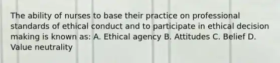 The ability of nurses to base their practice on professional standards of ethical conduct and to participate in ethical decision making is known as: A. Ethical agency B. Attitudes C. Belief D. Value neutrality