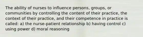 The ability of nurses to influence persons, groups, or communities by controlling the content of their practice, the context of their practice, and their competence in practice is called: a) the nurse-patient relationship b) having control c) using power d) moral reasoning