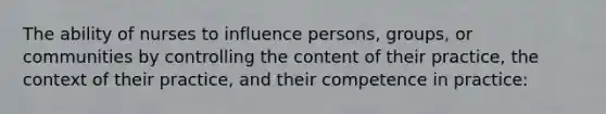 The ability of nurses to influence persons, groups, or communities by controlling the content of their practice, the context of their practice, and their competence in practice: