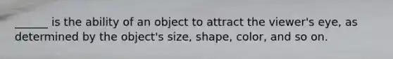 ______ is the ability of an object to attract the viewer's eye, as determined by the object's size, shape, color, and so on.