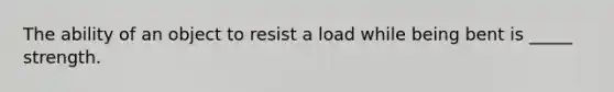 The ability of an object to resist a load while being bent is _____ strength.