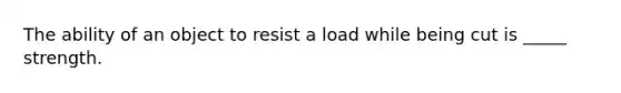 The ability of an object to resist a load while being cut is _____ strength.