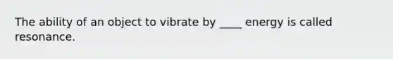 The ability of an object to vibrate by ____ energy is called resonance.