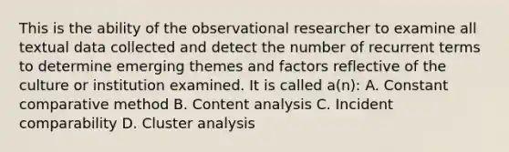 This is the ability of the observational researcher to examine all textual data collected and detect the number of recurrent terms to determine emerging themes and factors reflective of the culture or institution examined. It is called a(n): A. Constant comparative method B. Content analysis C. Incident comparability D. Cluster analysis