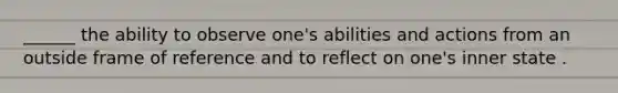 ______ the ability to observe one's abilities and actions from an outside frame of reference and to reflect on one's inner state .