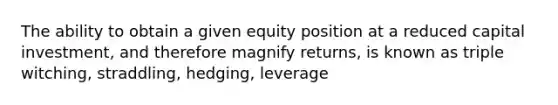 The ability to obtain a given equity position at a reduced capital investment, and therefore magnify returns, is known as triple witching, straddling, hedging, leverage