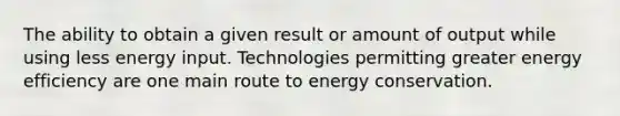 The ability to obtain a given result or amount of output while using less energy input. Technologies permitting greater energy efficiency are one main route to energy conservation.