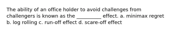 The ability of an office holder to avoid challenges from challengers is known as the __________ effect. a. minimax regret b. log rolling c. run-off effect d. scare-off effect