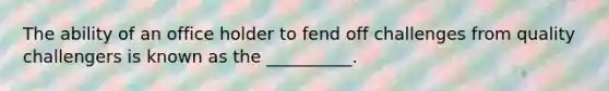 The ability of an office holder to fend off challenges from quality challengers is known as the __________.