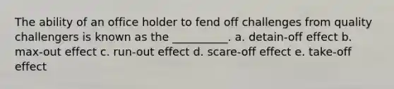 The ability of an office holder to fend off challenges from quality challengers is known as the __________. a. detain-off effect b. max-out effect c. run-out effect d. scare-off effect e. take-off effect