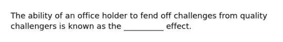 The ability of an office holder to fend off challenges from quality challengers is known as the __________ effect.