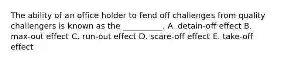 The ability of an office holder to fend off challenges from quality challengers is known as the __________. A. detain-off effect B. max-out effect C. run-out effect D. scare-off effect E. take-off effect