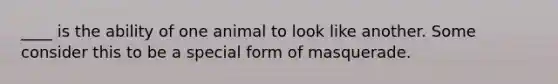 ____ is the ability of one animal to look like another. Some consider this to be a special form of masquerade.