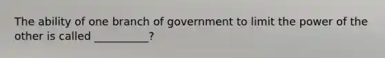 The ability of one branch of government to limit the power of the other is called __________?