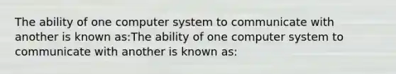 The ability of one computer system to communicate with another is known as:The ability of one computer system to communicate with another is known as: