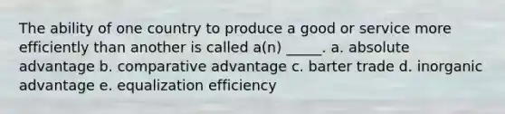 The ability of one country to produce a good or service more efficiently than another is called a(n) _____. a. absolute advantage b. comparative advantage c. barter trade d. inorganic advantage e. equalization efficiency