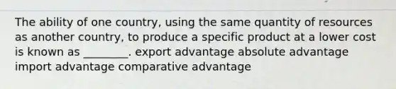 The ability of one country, using the same quantity of resources as another country, to produce a specific product at a lower cost is known as ________. export advantage absolute advantage import advantage comparative advantage