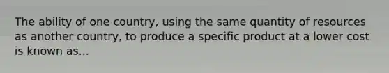 The ability of one country, using the same quantity of resources as another country, to produce a specific product at a lower cost is known as...