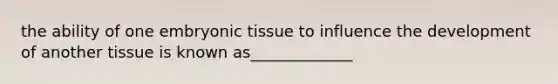 the ability of one embryonic tissue to influence the development of another tissue is known as_____________