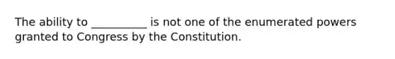 The ability to __________ is not one of the enumerated powers granted to Congress by the Constitution.