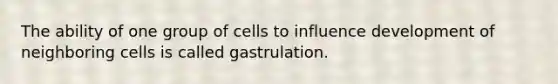 The ability of one group of cells to influence development of neighboring cells is called gastrulation.