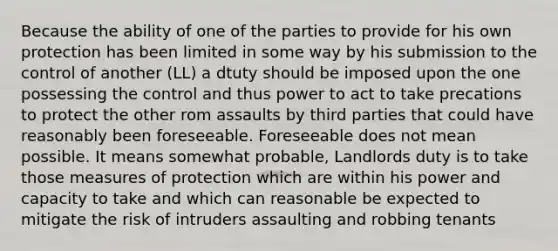 Because the ability of one of the parties to provide for his own protection has been limited in some way by his submission to the control of another (LL) a dtuty should be imposed upon the one possessing the control and thus power to act to take precations to protect the other rom assaults by third parties that could have reasonably been foreseeable. Foreseeable does not mean possible. It means somewhat probable, Landlords duty is to take those measures of protection which are within his power and capacity to take and which can reasonable be expected to mitigate the risk of intruders assaulting and robbing tenants