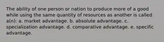 The ability of one person or nation to produce more of a good while using the same quantity of resources as another is called a(n): a. market advantage. b. absolute advantage. c. specialization advantage. d. comparative advantage. e. specific advantage.