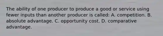 The ability of one producer to produce a good or service using fewer inputs than another producer is called: A. competition. B. absolute advantage. C. opportunity cost. D. comparative advantage.