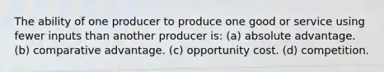 The ability of one producer to produce one good or service using fewer inputs than another producer is: (a) absolute advantage. (b) comparative advantage. (c) opportunity cost. (d) competition.