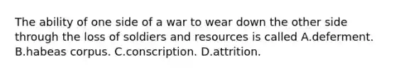 The ability of one side of a war to wear down the other side through the loss of soldiers and resources is called A.deferment. B.habeas corpus. C.conscription. D.attrition.