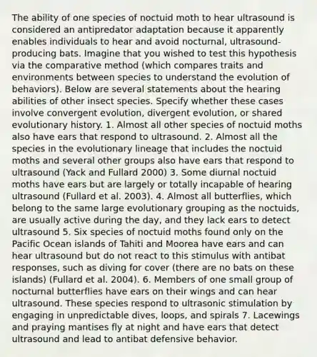 The ability of one species of noctuid moth to hear ultrasound is considered an antipredator adaptation because it apparently enables individuals to hear and avoid nocturnal, ultrasound-producing bats. Imagine that you wished to test this hypothesis via the comparative method (which compares traits and environments between species to understand the evolution of behaviors). Below are several statements about the hearing abilities of other insect species. Specify whether these cases involve convergent evolution, divergent evolution, or shared evolutionary history. 1. Almost all other species of noctuid moths also have ears that respond to ultrasound. 2. Almost all the species in the evolutionary lineage that includes the noctuid moths and several other groups also have ears that respond to ultrasound (Yack and Fullard 2000) 3. Some diurnal noctuid moths have ears but are largely or totally incapable of hearing ultrasound (Fullard et al. 2003). 4. Almost all butterflies, which belong to the same large evolutionary grouping as the noctuids, are usually active during the day, and they lack ears to detect ultrasound 5. Six species of noctuid moths found only on the Pacific Ocean islands of Tahiti and Moorea have ears and can hear ultrasound but do not react to this stimulus with antibat responses, such as diving for cover (there are no bats on these islands) (Fullard et al. 2004). 6. Members of one small group of nocturnal butterflies have ears on their wings and can hear ultrasound. These species respond to ultrasonic stimulation by engaging in unpredictable dives, loops, and spirals 7. Lacewings and praying mantises fly at night and have ears that detect ultrasound and lead to antibat defensive behavior.