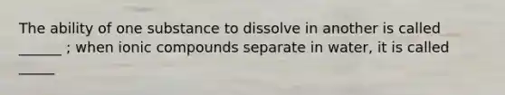 The ability of one substance to dissolve in another is called ______ ; when ionic compounds separate in water, it is called _____