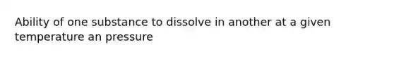 Ability of one substance to dissolve in another at a given temperature an pressure