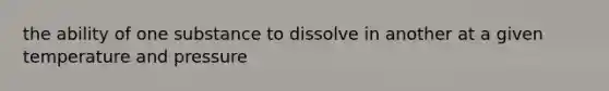 the ability of one substance to dissolve in another at a given temperature and pressure